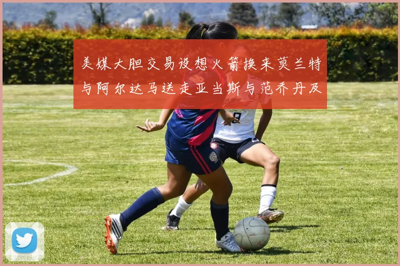 美媒大胆交易设想火箭换来莫兰特与阿尔达马送走亚当斯与范乔丹及两个选秀权