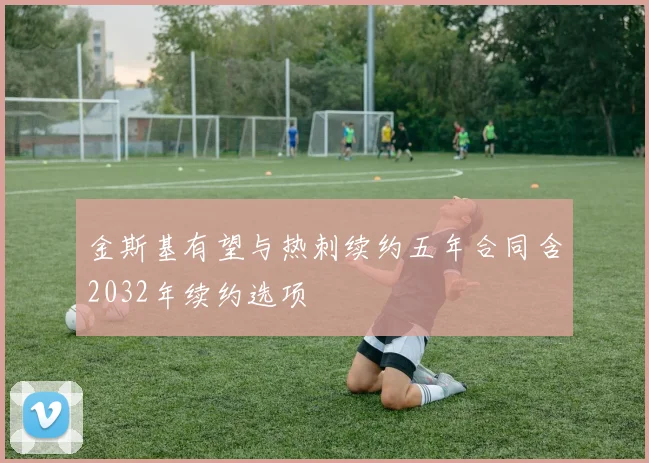 金斯基有望与热刺续约五年合同含2032年续约选项