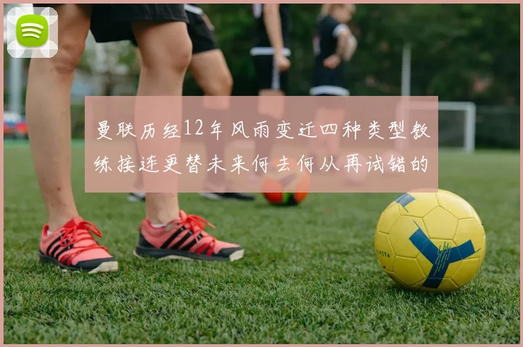 曼联历经12年风雨变迁四种类型教练接连更替未来何去何从再试错的空间有多少