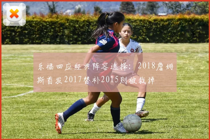 乐福回应经典阵容选择：2018詹姆斯首发2017替补2015则被裁掉