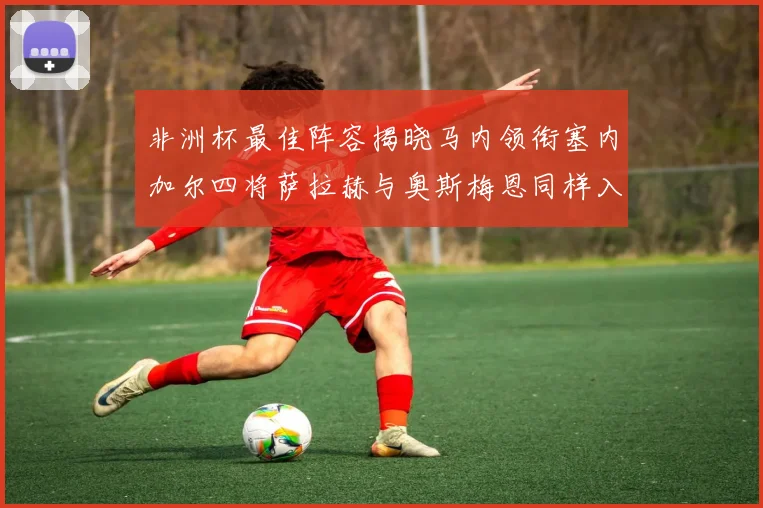 非洲杯最佳阵容揭晓马内领衔塞内加尔四将萨拉赫与奥斯梅恩同样入选