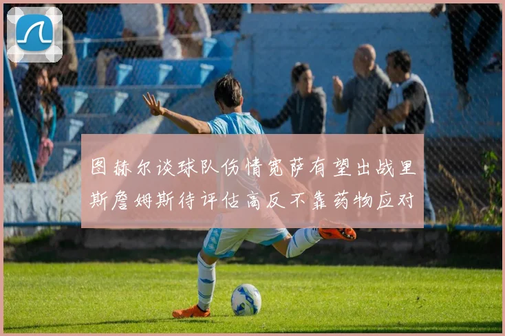 图赫尔谈球队伤情宽萨有望出战里斯詹姆斯待评估高反不靠药物应对