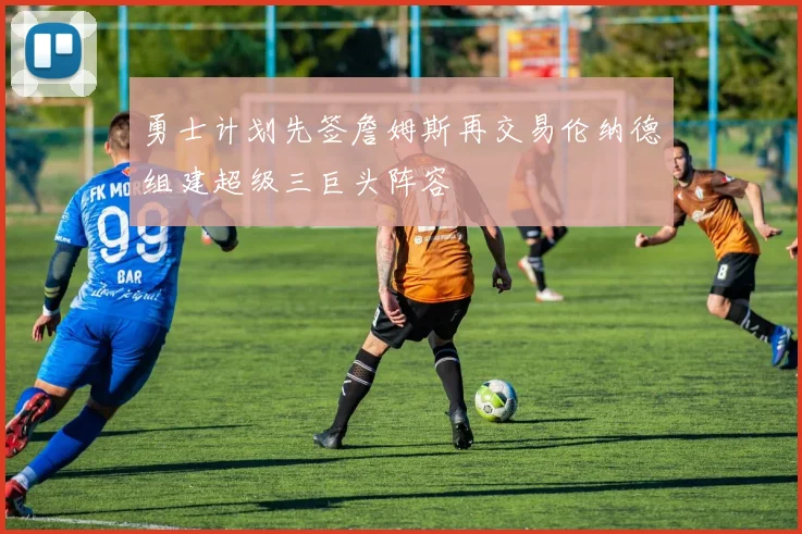 勇士计划先签詹姆斯再交易伦纳德组建超级三巨头阵容