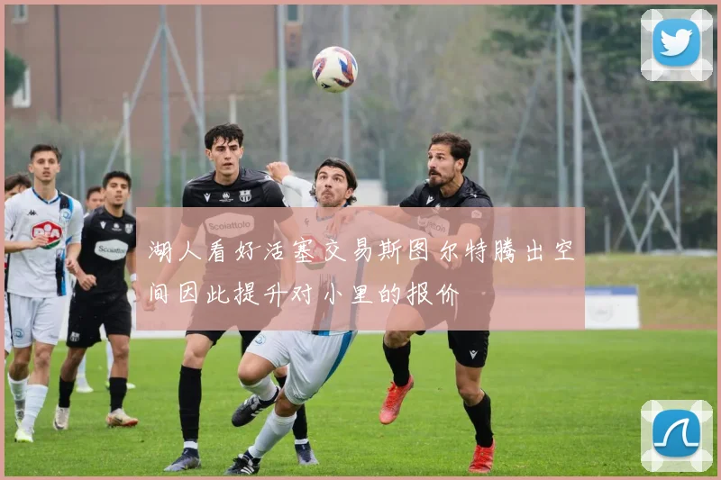 湖人看好活塞交易斯图尔特腾出空间因此提升对小里的报价