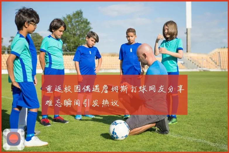 重返校园偶遇詹姆斯打球网友分享难忘瞬间引发热议