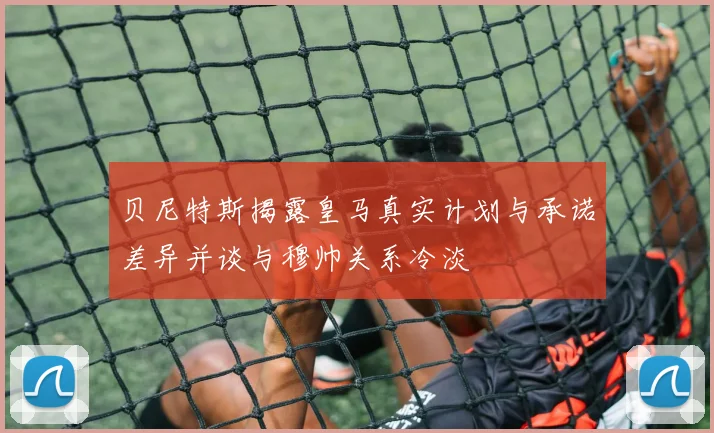 贝尼特斯揭露皇马真实计划与承诺差异并谈与穆帅关系冷淡