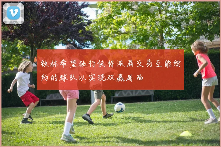 铁林希望独行侠将浓眉交易至能续约的球队以实现双赢局面