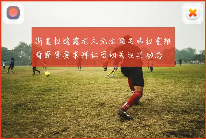 斯基拉透露尤文无法满足弗拉霍维奇薪资要求拜仁密切关注其动态