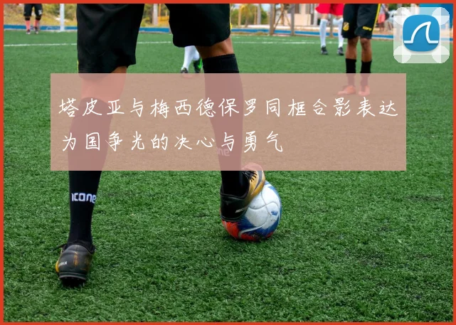 塔皮亚与梅西德保罗同框合影表达为国争光的决心与勇气