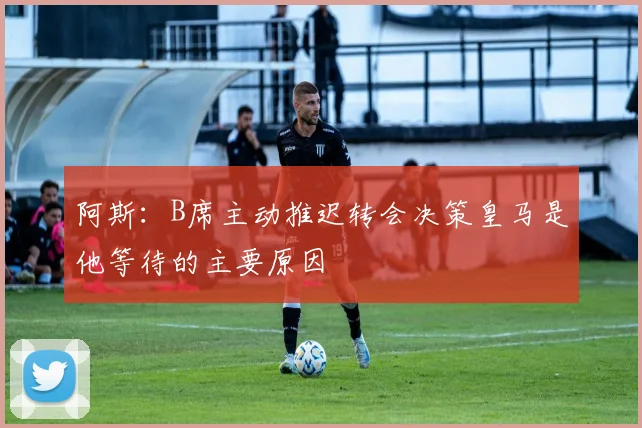 阿斯：B席主动推迟转会决策皇马是他等待的主要原因