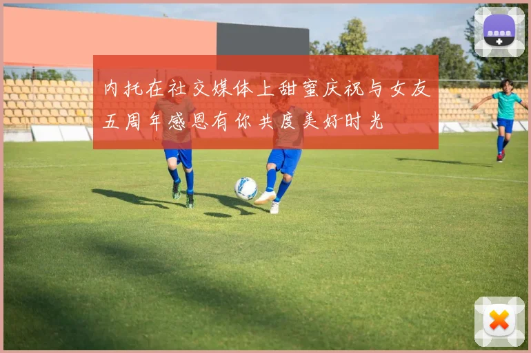 内托在社交媒体上甜蜜庆祝与女友五周年感恩有你共度美好时光