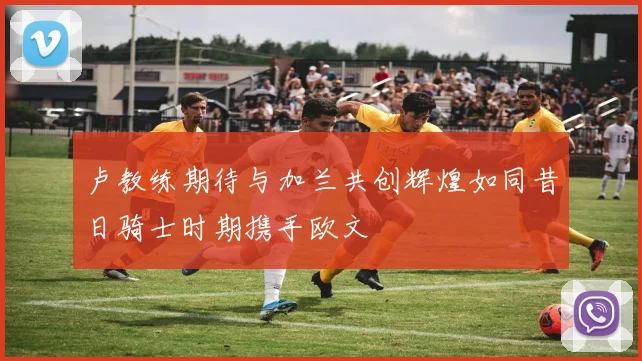 卢教练期待与加兰共创辉煌如同昔日骑士时期携手欧文