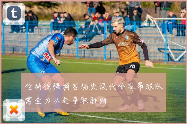 伦纳德强调客场失误代价高昂球队需全力以赴争取胜利