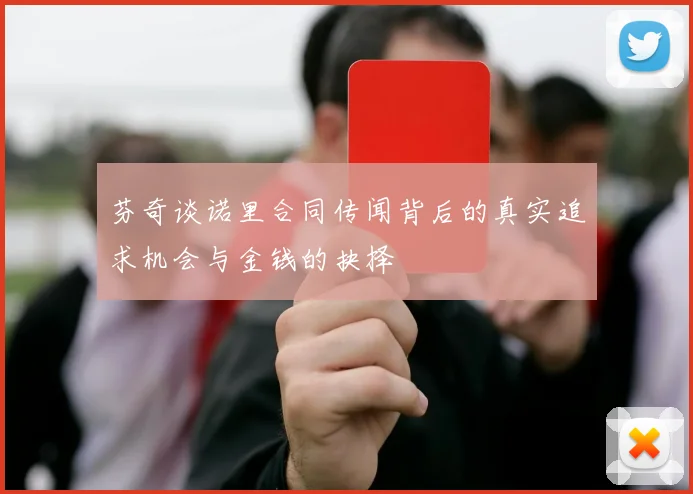 芬奇谈诺里合同传闻背后的真实追求机会与金钱的抉择