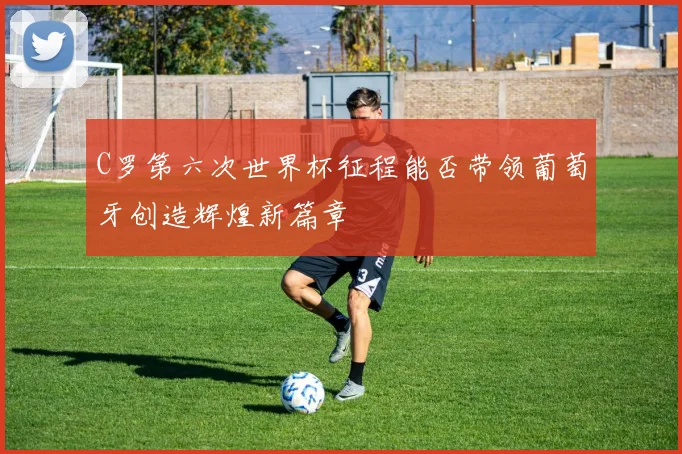 C罗第六次世界杯征程能否带领葡萄牙创造辉煌新篇章