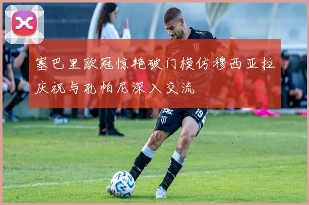 塞巴里欧冠惊艳破门模仿穆西亚拉庆祝与孔帕尼深入交流